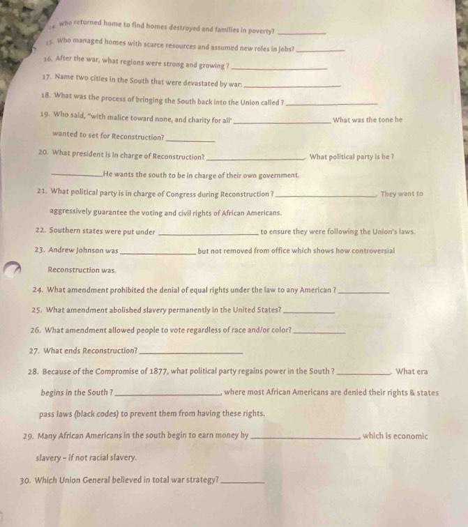 who returned home to find homes destroyed and families in poverty?_ 
:5. Who managed homes with scarce resources and assumed new roles in Jobs?_ 
16. After the war, what regions were strong and growing ?_ 
17. Name two cities in the South that were devastated by war:_ 
18. What was the process of bringing the South back into the Union called ?_ 
19. Who said, "with malice toward none, and charity for all' _What was the tone he 
wanted to set for Reconstruction? 
_ 
20. What president is in charge of Reconstruction? _. What political party is he ? 
_He wants the south to be in charge of their own government. 
21. What political party is in charge of Congress during Reconstruction? _ They want to 
aggressively guarantee the voting and civil rights of African Americans. 
22. Southern states were put under _to ensure they were following the Union's laws. 
23. Andrew Johnson was _but not removed from office which shows how controversial 
Reconstruction was 
24. What amendment prohibited the denial of equal rights under the law to any American ?_ 
25. What amendment abolished slavery permanently in the United States?_ 
26. What amendment allowed people to vote regardless of race and/or color?_ 
27. What ends Reconstruction?_ 
28. Because of the Compromise of 1877, what political party regains power in the South ? _ What era 
begins in the South ? _, where most African Americans are denied their rights & states 
pass laws (black codes) to prevent them from having these rights. 
29. Many African Americans in the south begin to earn money by _which is economic 
slavery - if not racial slavery. 
30. Which Union General believed in total war strategy?_