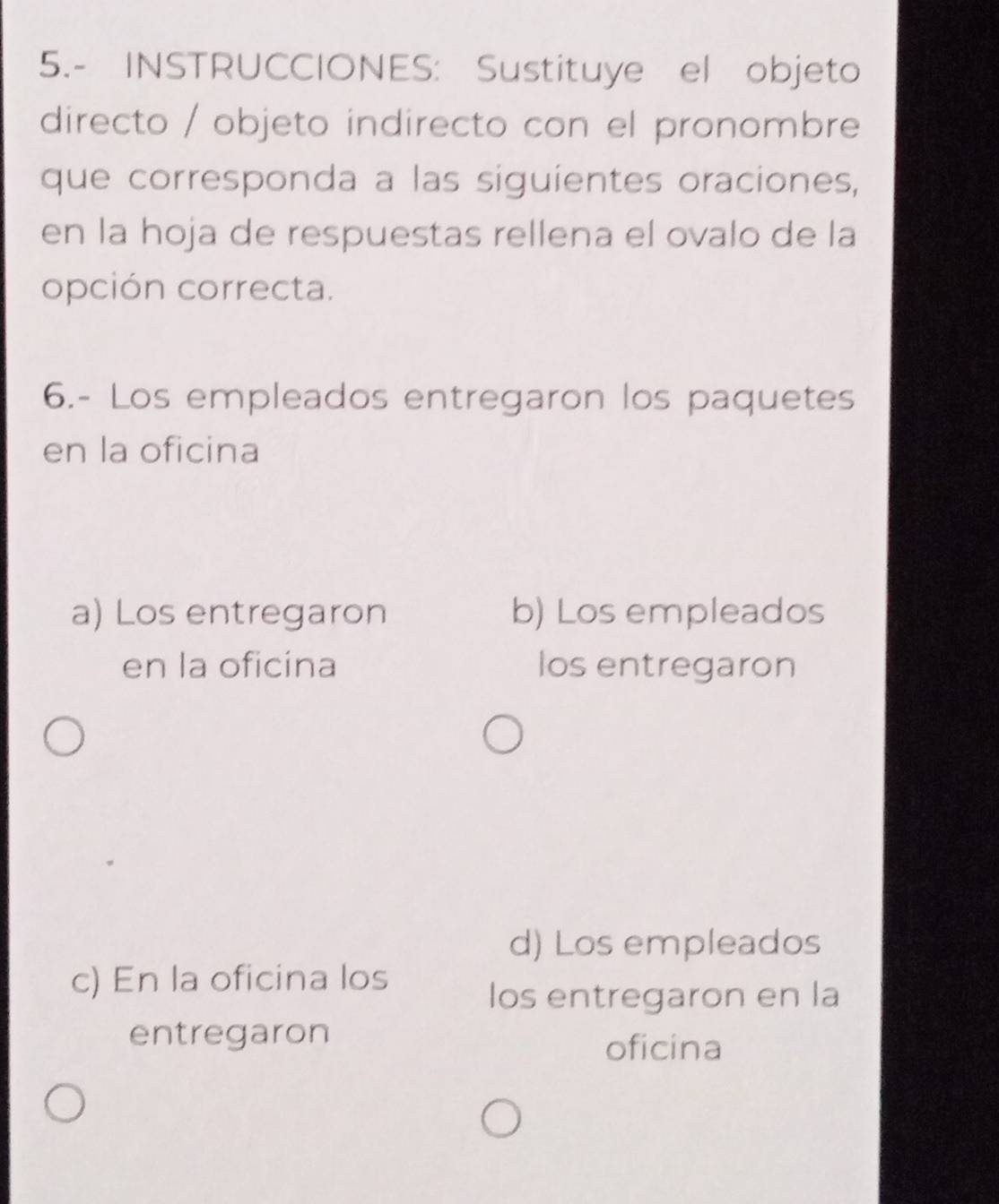 5.- INSTRUCCIONES: Sustituye el objeto
directo / objeto indirecto con el pronombre
que corresponda a las siguientes oraciones,
en la hoja de respuestas rellena el ovalo de la
opción correcta.
6.- Los empleados entregaron los paquetes
en la oficina
a) Los entregaron b) Los empleados
en la oficina los entregaron
d) Los empleados
c) En la oficina los
los entregaron en la
entregaron
oficina