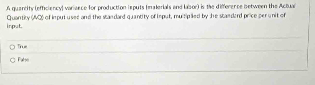 A quantity (efficiency) variance for production inputs (materials and labor) is the difference between the Actual
Quantity (AQ of input used and the standard quantity of input, multiplied by the standard price per unit of
input.
True
False