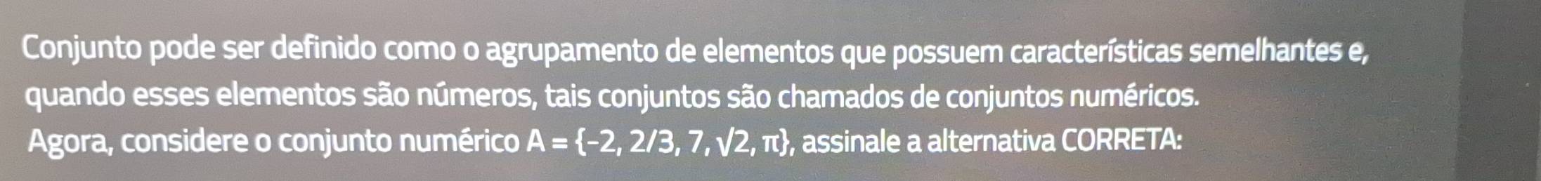 Conjunto pode ser definido como o agrupamento de elementos que possuem características semelhantes e, 
quando esses elementos são números, tais conjuntos são chamados de conjuntos numéricos. 
Agora, considere o conjunto numérico A= -2,2/3,7,sqrt(2),π  , assinale a alternativa CORRETA: