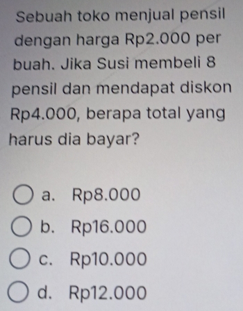 Sebuah toko menjual pensil
dengan harga Rp2.000 per
buah. Jika Susi membeli 8
pensil dan mendapat diskon
Rp4.000, berapa total yang
harus dia bayar?
a. Rp8.000
b. Rp16.000
c. Rp10.000
d. Rp12.000