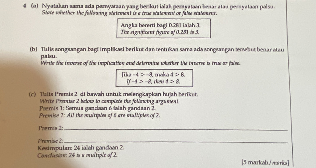 4 (a) Nyatakan sama ada pernyataan yang berikut ialah pernyataan benar atau pernyataan palsu. 
State whether the following statement is a true statement or false statement. 
Angka bererti bagi 0.281 ialah 3. 
The significant figure of 0.281 is 3. 
(b) Tulis songsangan bagi implikasi berikut dan tentukan sama ada songsangan tersebut benar atau 
palsu. 
Write the inverse of the implication and determine whether the inverse is true or false. 
Jika -4>-8 , maka 4>8. 
If -4>-8 , then 4>8. 
(c) Tulis Premis 2 di bawah untuk melengkapkan hujah berikut. 
Write Premise 2 below to complete the following argument. 
Premis 1: Semua gandaan 6 ialah gandaan 2. 
Premise 1 : All the multiples of 6 are multiples of 2. 
Premis 2:_ 
Premise 2:_ 
Kesimpulan: 24 ialah gandaan 2. 
Conclusion: 24 is a multiple of 2. 
[5 markah / marks]