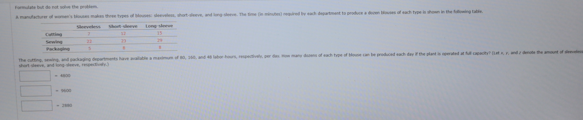 Formulate but do not solve the problem.
A manufacturer of women's blouses makes three types of blouses: sleeveless, short-sleeve, and long-sleeve. The time (in minutes) required by each department to produce a dozen blouses of each type is shown in the following table.
Sleeveless Short-sleeve Long-sleeve
Cuttina 12 15
Sewing 22 23 29
Packaging 5 8 8
The cutting, sewing, and packaging departments have available a maximum of 80, 160, and 48 labor- hours, respectively, per day. How many dozens of each type of blouse can be produced each day if the plant is operated at full capacity? (Let x, y, and z denote the amount of sleeveles::
short-sleeve, and long-sleeve, respectively.)
= 9600
= 2880