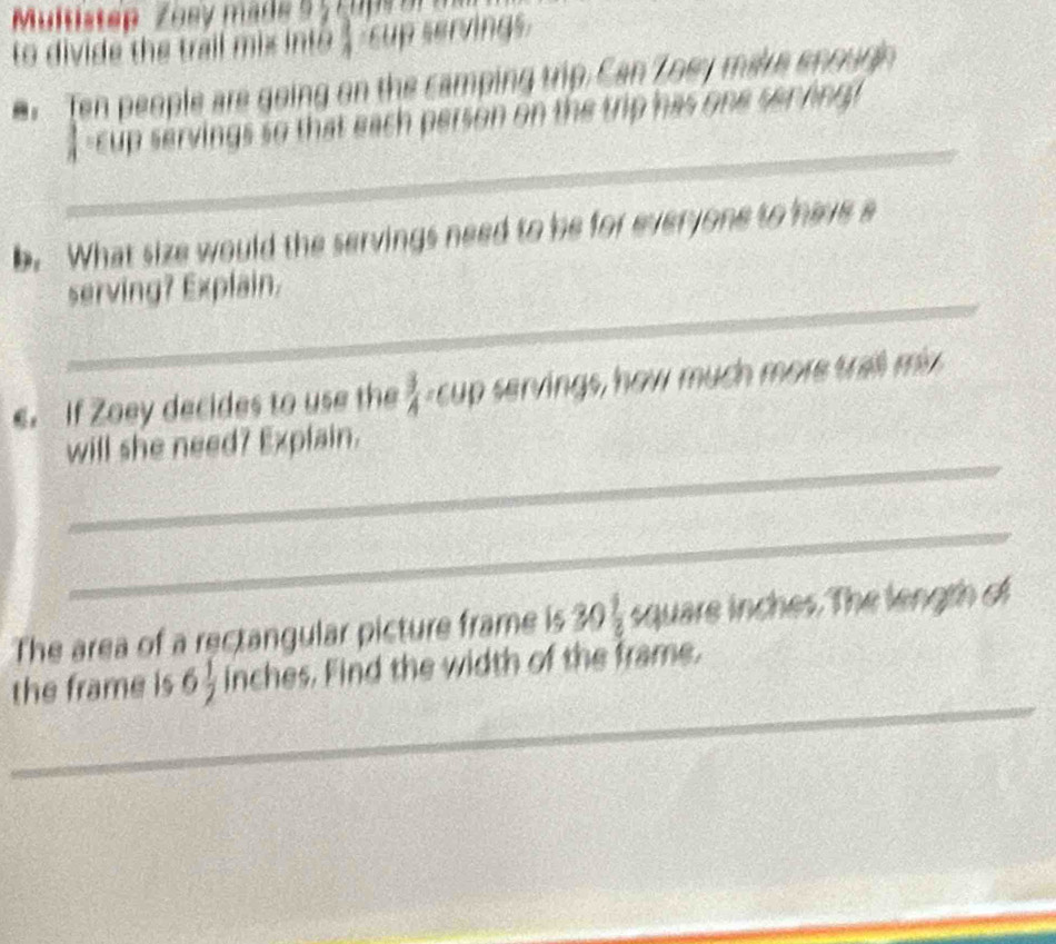 Multistep Zosy made 5 5 c u ps 
to divide the trail mix into $ sup servings. 
Ten people are going on the camping trip. Can Zoey make enougn 
_ 
 -cup servings so that each person on the trip has one serving! 
b. What size would the servings need to be for everyone to have a 
_ 
serving? Explain. 
. If Zoey decides to use the  3/4  s u rvings, how much more tr m 
_ 
will she need? Explain. 
_ 
The area of a rectangular picture frame is 30 7frac 2 square inches. The length of 
_ 
the frame is 6 1/2  inches. Find the width of the frame.
