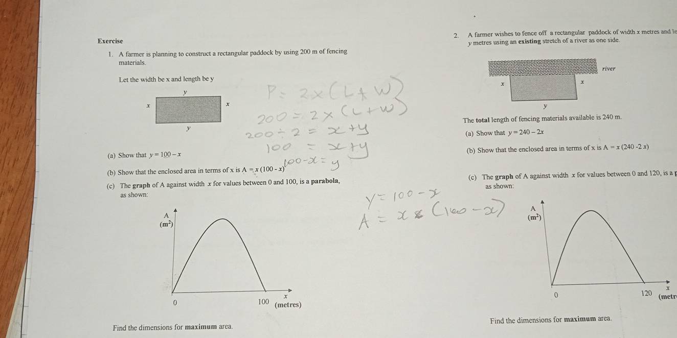 A farmer wishes to fence off a rectangular paddock of width x metres and le
1. A farmer is planning to construct a rectangular paddock by using 200 m of fencing y metres using an existing stretch of a river as one side.
materials.
Let the width be x and length be y
The totaI length of fencing materials available is 240 m
(a) Show that y=240-2x
(a) Show that y=100-x (b) Show that the enclosed area in terms of x is A=x(240-2x)
(b) Show that the enclosed area in terms of x is A=x(100-x)
(c) The graph of A against width x for values between 0 and 100, is a parabola. (c) The graph of A against width x for values between 0 and 120, is a
as shown:
as shown:
(metr
Find the dimensions for maximum area. Find the dimensions for maximum area.