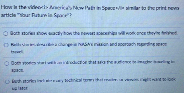 How is the video America's New Path in Space similar to the print news
article 'Your Future in Space'?
Both stories show exactly how the newest spaceships will work once they're finished.
Both stories describe a change in NASA's mission and approach regarding space
travel.
Both stories start with an introduction that asks the audience to imagine traveling in
space.
Both stories include many technical terms that readers or viewers might want to look
up later.