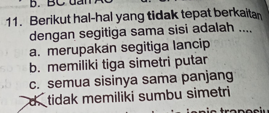 BC dan
11. Berikut hal-hal yang tidak tepat berkaitan
dengan segitiga sama sisi adalah ....
a. merupakan segitiga lancip
b. memiliki tiga simetri putar
c. semua sisinya sama panjang
d. tidak memiliki sumbu simetri