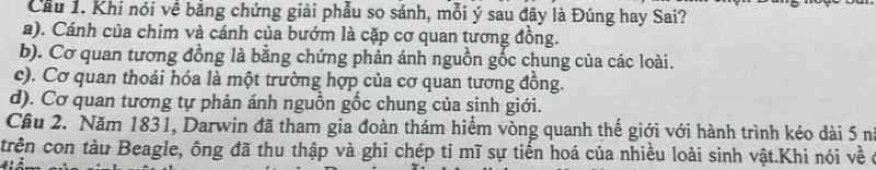 Cầu 1. Khi nói về bằng chứng giải phẫu so sánh, mỗi ý sau đây là Đúng hay Sai?
a). Cánh của chim và cánh của bướm là cặp cơ quan tương đồng.
b). Cơ quan tương đồng là bằng chứng phản ánh nguồn gốc chung của các loài.
c). Cơ quan thoái hóa là một trường hợp của cơ quan tương đồng.
d). Cơ quan tương tự phản ánh nguồn gốc chung của sinh giới.
Câu 2. Năm 1831, Darwin đã tham gia đoàn thám hiểm vòng quanh thế giới với hành trình kéo dài 5 n
trên con tàu Beagle, ông đã thu thập và ghi chép tỉ mĩ sự tiến hoá của nhiều loài sinh vật.Khi nói về ở