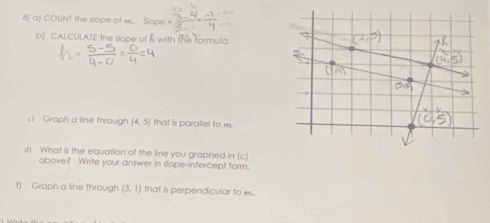 COUNT the slope of m. Slope 
b) CALCULATE the slope of h with the formula. 
c) Graph a line through (4,5) that is parallel to m. 
d) What is the equation of the line you graphed in (c) 
above? Write your answer in slope-intercept form. 
f) Graph a line through (3,1) that is perpendicular to m.