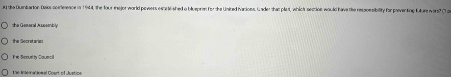 At the Dumbarton Oaks conference in 1944, the four major world powers established a blueprint for the United Nations. Under that plan, which section would have the responsibility for preventing future wars? (1 p
the General Assembly
the Secretariat
the Security Council
the International Court of Justice