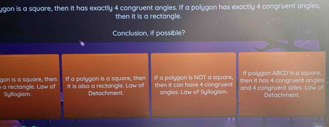 ygon is a square, then it has exactly 4 congruent angles. If a polygon has exactly 4 congruent angles, 
then it is a rectangle. 
Conclusion, if possible? 
If polygon ABCD is a square, 
gon is a square, then If a polygon is a square, then If a polygon is NOT a square, then it has 4 congruent angles 
a rectangle. Law of it is also a rectangle. Law of then it can have 4 congruent and 4 congruent sides. Law of 
Syllogism. Detachment. angles. Law of Syllogism. Detachment.