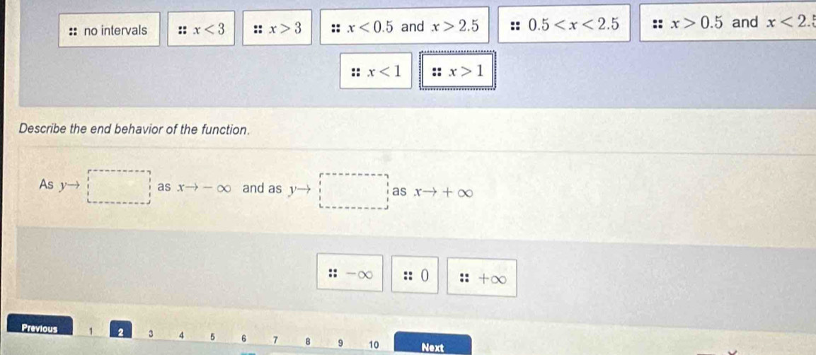 no intervals :: x<3</tex> :: x>3 :: x<0.5 and x>2.5 0.5 :: x>0.5 and x<2</tex> 
:: x<1</tex> x>1
Describe the end behavior of the function. 
As □ as xto -∈fty and as yto □ as xto +∈fty
:: -∞ 0 :: tom 
Previous 1 3 4 5 6 7 8 9 10 Next