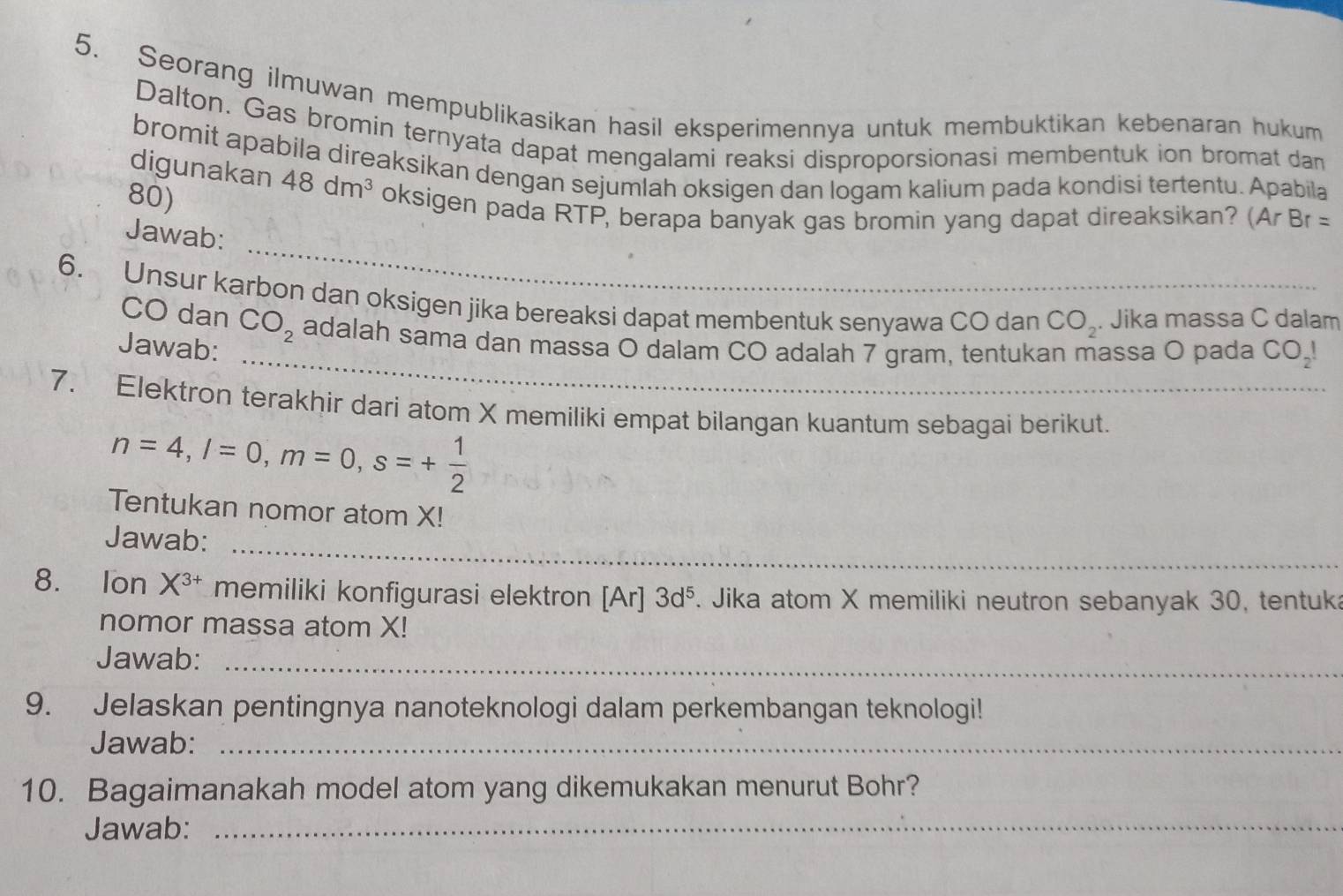 Seorang ilmuwan mempublikasikan hasil eksperimennya untuk membuktikan kebenaran hukum 
Dalton. Gas bromin ternyata dapat mengalami reaksi disproporsionasi membentuk ion bromat dan 
bromit apabila direaksikan dengan sejumlah oksigen dan logam kalium pada kondisi tertentu. Apabila
80) 
digunakan 48dm^3 oksigen pada RTP, berapa banyak gas bromin yang dapat direaksikan? (Ar Br =
_ 
Jawab: 
6. Unsur karbon dan oksigen jika bereaksi dapat membentuk senyawa CO dan CO_2. . Jika massa C dalam 
_ 
CO dan CO_2 adalah sama dan massa O dalam CO adalah 7 gram, tentukan massa O pada C O_2!
Jawab: 
7. Elektron terakhir dari atom X memiliki empat bilangan kuantum sebagai berikut.
n=4, l=0, m=0, s=+ 1/2 
Tentukan nomor atom X! 
Jawab:_ 
8. Ion X^(3+) memiliki konfigurasi elektron [Ar] 3d^5. Jika atom X memiliki neutron sebanyak 30, tentuk 
nomor massa atom X! 
Jawab:_ 
9. Jelaskan pentingnya nanoteknologi dalam perkembangan teknologi! 
Jawab:_ 
10. Bagaimanakah model atom yang dikemukakan menurut Bohr? 
Jawab:_