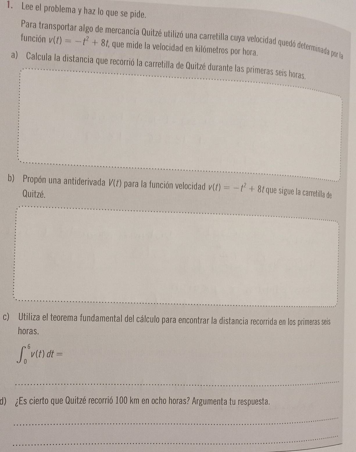 Lee el problema y haz lo que se pide. 
Para transportar algo de mercancía Quitzé utilizó una carretilla cuya velocidad quedó determinada por la 
función v(t)=-t^2+8t que mide la velocidad en kilómetros por hora. 
a) Calcula la distancia que recorrió la carretilla de Quitzé durante las primeras seis horas. 
b) Propón una antiderivada V(t) para la función velocidad v(t)=-t^2+8t que sigue la carretilla de 
Quitzé. 
c) Utiliza el teorema fundamental del cálculo para encontrar la distancia recorrida en los primeras seis 
horas.
∈t _0^6v(t)dt=
_ 
d) ¿Es cierto que Quitzé recorrió 100 km en ocho horas? Argumenta tu respuesta. 
_ 
_ 
_