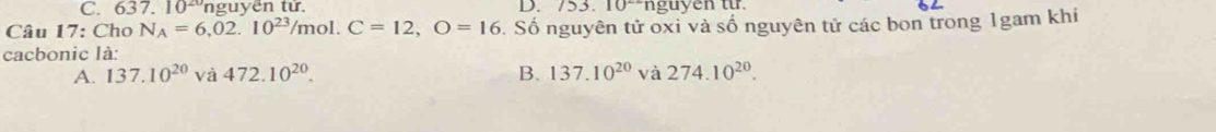 C. 637. 10^(20) nguyên tử. D. 153. 10°ngu yen tr.
Câu 17:Chc N_A=6,02.10^(23)/mol. C=12, O=16. Số nguyên tử oxi và số nguyên tử các bon trong 1gam khi
cacbonic là:
A. 137.10^(20) và 472.10^(20). B. 137.10^(20) và 274.10^(20).