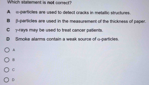 Which statement is not correct?
A α -particles are used to detect cracks in metallic structures.
B β -particles are used in the measurement of the thickness of paper.
Cγ-rays may be used to treat cancer patients.
D Smoke alarms contain a weak source of α -particles.
A
B
C
D