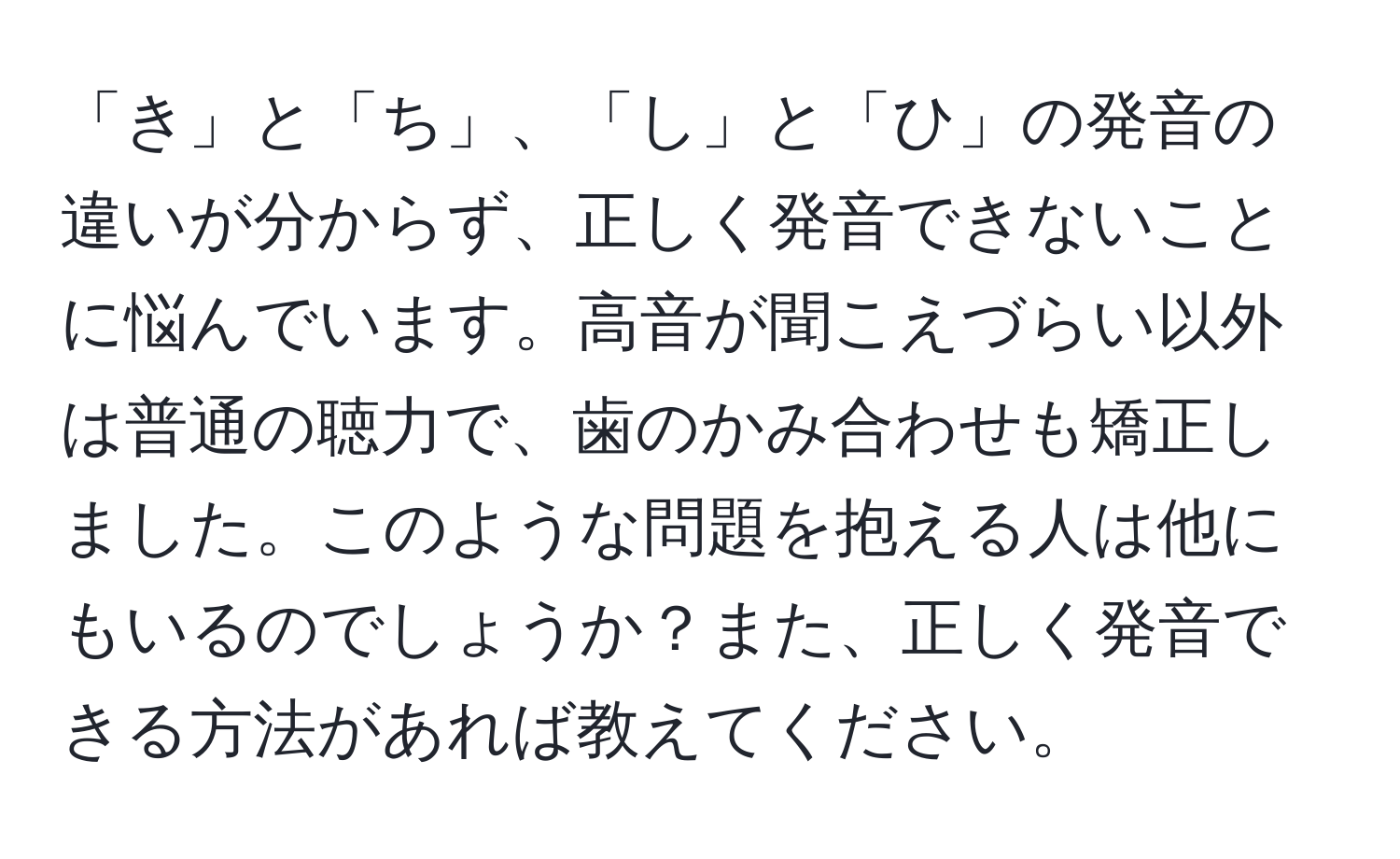 「き」と「ち」、「し」と「ひ」の発音の違いが分からず、正しく発音できないことに悩んでいます。高音が聞こえづらい以外は普通の聴力で、歯のかみ合わせも矯正しました。このような問題を抱える人は他にもいるのでしょうか？また、正しく発音できる方法があれば教えてください。