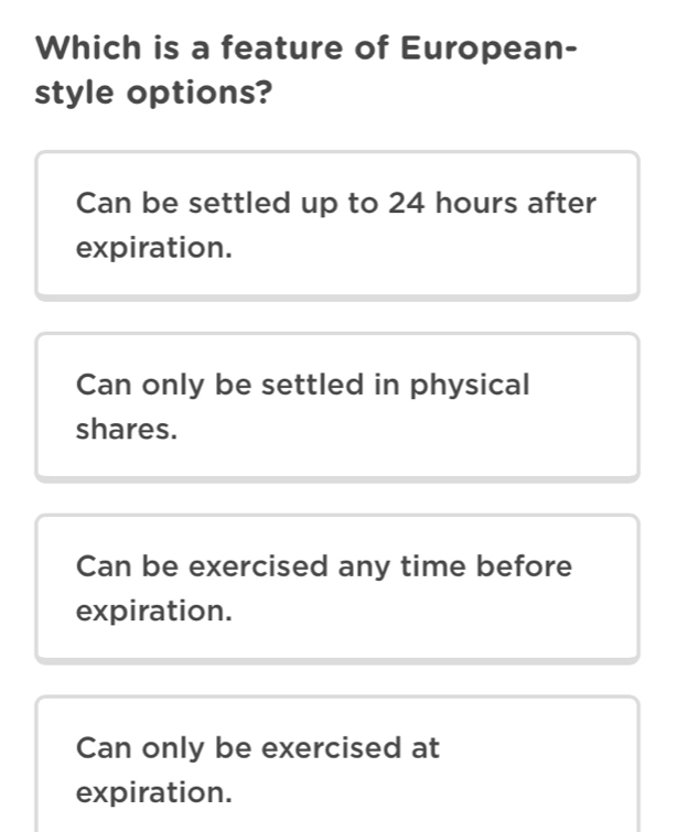 Which is a feature of European-
style options?
Can be settled up to 24 hours after
expiration.
Can only be settled in physical
shares.
Can be exercised any time before
expiration.
Can only be exercised at
expiration.