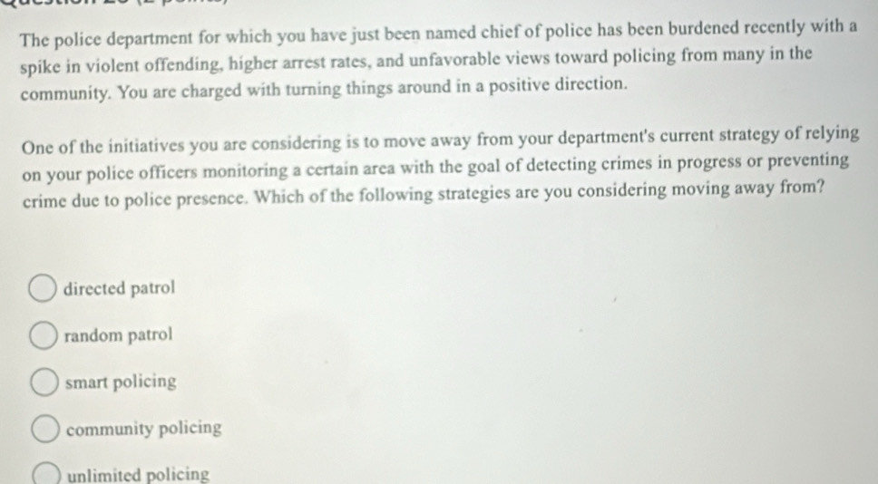 The police department for which you have just been named chief of police has been burdened recently with a
spike in violent offending, higher arrest rates, and unfavorable views toward policing from many in the
community. You are charged with turning things around in a positive direction.
One of the initiatives you are considering is to move away from your department's current strategy of relying
on your police officers monitoring a certain area with the goal of detecting crimes in progress or preventing
crime due to police presence. Which of the following strategies are you considering moving away from?
directed patrol
random patrol
smart policing
community policing
unlimited policing