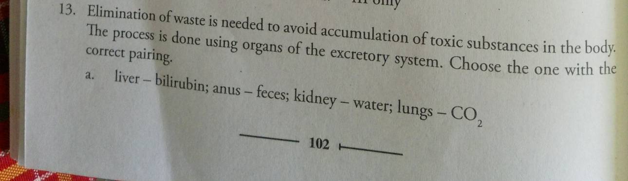 omy
13. Elimination of waste is needed to avoid accumulation of toxic substances in the body.
The process is done using organs of the excretory system. Choose the one with the
correct pairing.
a. liver - bilirubin; anus - feces; kidney - water; lungs - CO_2
102