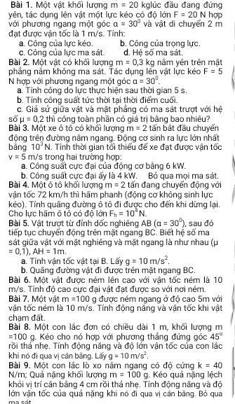 Một vật khối lượng m=20 kglúc đầu đang đứng
yên, tác dụng lên vật một lực kéo có độ lớn F=20N hợp
với phương ngang một góc a=30° và vật di chuyển 2 m
đạt được vận tốc là 1 m/s. Tính:
a. Công của lực kéo. b. Công của trọng lực.
c. Công của lực ma sát. d. Hệ số ma sát.
Bài 2. Một vật có khối lượng m=0,3kg nằm yên trên mặt
phẳng nằm không ma sát. Tác dụng lên vật lực kéo F=5
N hợp với phương ngang một góc a=30°.
a. Tính công do lực thực hiện sau thời gian 5 s.
b. Tính công suất tức thời tại thời điểm cuối.
c. Giả sử giữa vật và mặt phẳng có ma sát trượt với hệ
s6mu =0.mu = thì công toàn phần có giá trị bằng bao nhiêu?
Bài 3. Một xe ô tô có khối lượng m=2 tấn bắt đầu chuyển
động trên đường nằm ngang. Động cơ sinh ra lực lớn nhất
bằng 10^3N. Tính thời gian tối thiểu đế xe đạt được vận tốc
v=5 m/s trong hai trường hợp:
a. Công suất cực đại của động cơ bảng 6 kW.
b. Công suất cực đại ấy là 4 kW. Bỏ qua mọi ma sát.
Bài 4. Một ô tô khổi lượng m=2 tấn đang chuyển động với
vận tốc 72 km/h thì hãm phanh (động cơ không sinh lực
kéo). Tính quãng đường ô tô đi được cho đến khi dừng lại.
Cho lực hãm ô tô có độ lớn F_h=10^4N.
Bài 5. Vật trượt từ đỉnh dốc nghiêng AB(alpha =30°)
tiếp tục chuyển động trên mặt ngang BC. Biết hệ số ma , sau đó
sát giữa vật với mặt nghiêng và mặt ngang là như nhau (μ.
=0,1),AH=1m.
a. Tính vận tốc vật tại B. Lấy g=10m/s^2.
b. Quãng đường vật đi được trên mặt ngang BC.
Bài 6. Một vật được ném lên cao với vận tốc ném là 10
m/s. Tính độ cao cực đại vật đạt được so với nơi ném.
Bài 7. Một vật m=100 g được ném ngang ở độ cao 5m với
vận tốc ném là 10 m/s. Tính động năng và vận tốc khi vật
chạm đất.
Bài 8. Một con lắc đơn có chiều dài 1 m, khối lượng m
=100 g. Kéo cho nó hợp với phương thẳng đứng góc 45°
rồi thả nhẹ. Tính động năng và độ lớn vận tốc của con lắc
khi nó đi qua vị cân bằng. Lấy g=10m/s^2.
Bài 9. Một con lắc lò xo nằm ngang có độ cứng k=40
N/m; Quả nặng khối lượng m=100g. Kéo quả nặng lệch
khỏi vị trí cân bằng 4 cm rồi thả nhẹ. Tính động năng và độ
lớn vận tốc của quả nặng khi nó đi qua vị cân bằng. Bỏ qua
ma cát