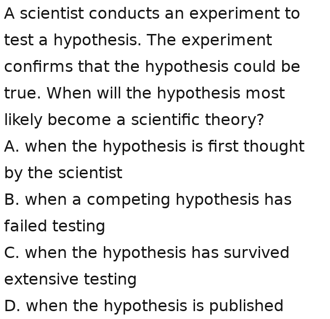 A scientist conducts an experiment to
test a hypothesis. The experiment
confirms that the hypothesis could be
true. When will the hypothesis most
likely become a scientific theory?
A. when the hypothesis is first thought
by the scientist
B. when a competing hypothesis has
failed testing
C. when the hypothesis has survived
extensive testing
D. when the hypothesis is published