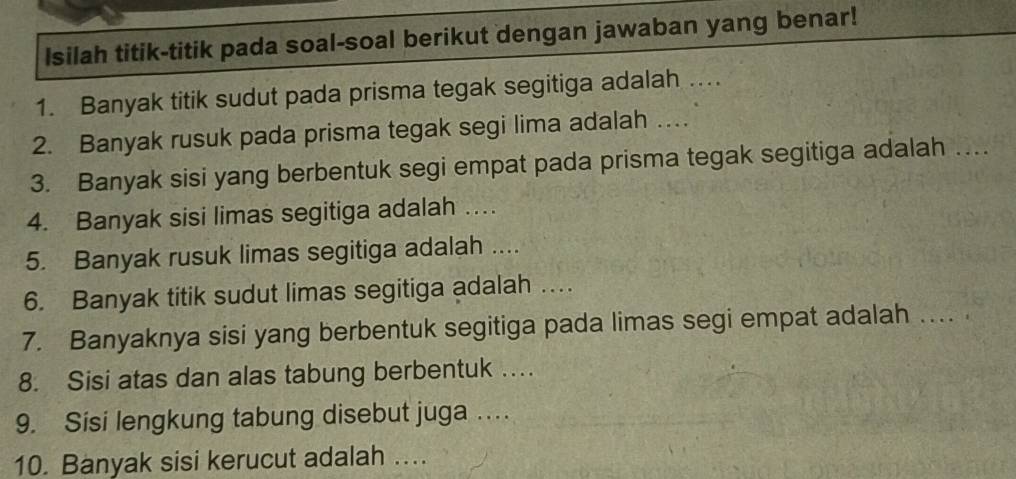 Isilah titik-titik pada soal-soal berikut dengan jawaban yang benar! 
1. Banyak titik sudut pada prisma tegak segitiga adalah … 
2. Banyak rusuk pada prisma tegak segi lima adalah … 
3. Banyak sisi yang berbentuk segi empat pada prisma tegak segitiga adalah … 
4. Banyak sisi limas segitiga adalah … 
5. Banyak rusuk limas segitiga adalah .... 
6. Banyak titik sudut limas segitiga adalah … 
7. Banyaknya sisi yang berbentuk segitiga pada limas segi empat adalah . 
8. Sisi atas dan alas tabung berbentuk ... 
9. Sisi lengkung tabung disebut juga . . . . 
10. Banyak sisi kerucut adalah ....