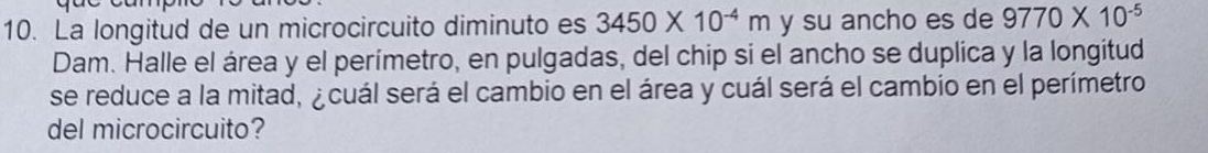 La longitud de un microcircuito diminuto es 3450* 10^(-4)m y su ancho es de 9770* 10^(-5)
Dam. Halle el área y el perímetro, en pulgadas, del chip si el ancho se duplica y la longitud 
se reduce a la mitad, ¿cuál será el cambio en el área y cuál será el cambio en el perímetro 
del microcircuito?