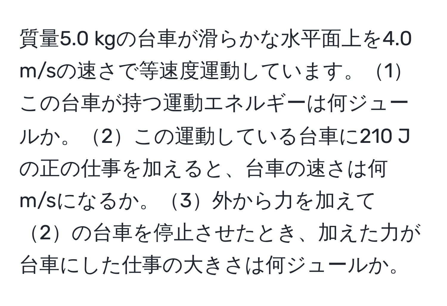 質量5.0 kgの台車が滑らかな水平面上を4.0 m/sの速さで等速度運動しています。1この台車が持つ運動エネルギーは何ジュールか。2この運動している台車に210 Jの正の仕事を加えると、台車の速さは何 m/sになるか。3外から力を加えて2の台車を停止させたとき、加えた力が台車にした仕事の大きさは何ジュールか。