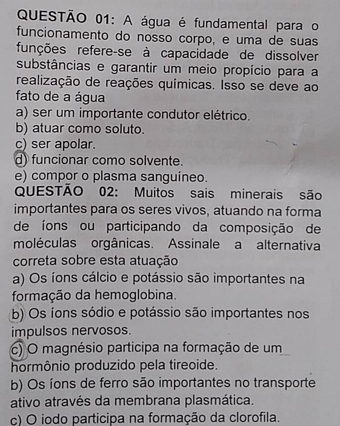 A água é fundamental para o
funcionamento do nosso corpo, e uma de suas
funções refere-se à capacidade de dissolver
substâncias e garantir um meio propício para a
realização de reações químicas. Isso se deve ao
fato de a água
a) ser um importante condutor elétrico.
b) atuar como soluto.
c) ser apolar.
d) funcionar como solvente.
e) compor o plasma sanguíneo.
QUESTÃO 02: Muitos sais minerais são
importantes para os seres vivos, atuando na forma
de íons ou participando da composição de
moléculas orgânicas. Assinale a alternativa
correta sobre esta atuação
a) Os íons cálcio e potássio são importantes na
formação da hemoglobina.
b) Os íons sódio e potássio são importantes nos
impulsos nervosos.
c) O magnésio participa na formação de um
hormônio produzido pela tireoide.
b) Os íons de ferro são importantes no transporte
ativo através da membrana plasmática.
c) O iodo participa na formação da clorofila.