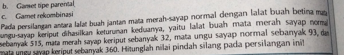 b. Gamet tipe parental
c. Gamet rekombinași
Pada persilangan antara lalat buah jantan mata merah-sayap normal dengan lalat buah betina mata
ungu-sayap keriput dihasilkan keturunan keduanya, yaitu lalat buah mata merah sayap normal
sebanyak 515, mata merah sayap keriput sebanyak 32, mata ungu sayap normal sebanyak 93, dan
mata ungu sayap keriput sebanyak 360. Hitunglah nilai pindah silang pada persilangan ini!