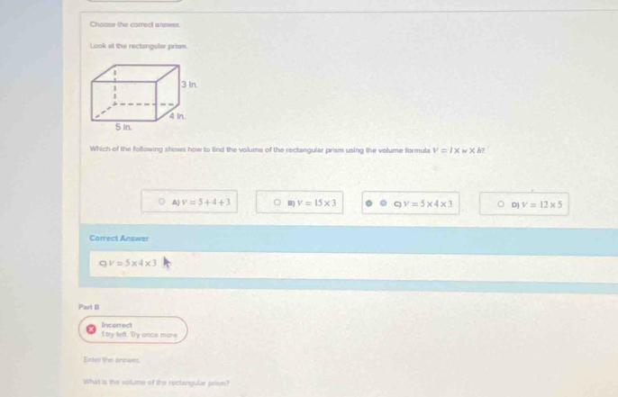 Choose the correct anower
Look at the rectangular prism.
3 In
4 in.
5 In.
Which of the following shows how to find the volume of the rectangular prism using the volume formula V=1* w* h
A) v=5+4+3 B) v=15* 3 ς v=5* 4* 3 D) V=12* 5
Correct Answer
C v=5* 4* 3
Part D
Incorrect
I try left. Try onice more
Enter the answer
What is the votume of the reclangular prism?