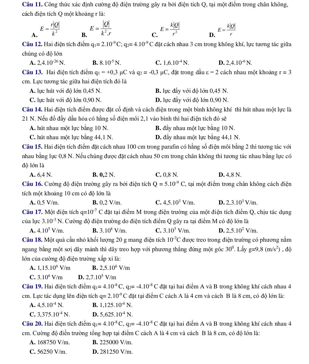 Công thức xác định cường độ điện trường gây ra bởi điện tích Q, tại một điểm trong chân không,
cách điện tích Q một khoảng r là:
A. E= r|Q|/k^2 
B. E= |Q|/k^2.r 
C. E= k|Q|/r^2 
D. E= k|Q|/r 
Câu 12. Hai điện tích điểm q_1=2.10^(-9)C;q_2=4.10^(-9)C C đặt cách nhau 3 cm trong không khí, lực tương tác giữa
chúng có độ lớn
A. 2,4.10^(-26)N. B. 8.10^(-5)N. C. 1,6.10^(-4)N. D. 2,4.10^(-6)N.
Câu 13. Hai điện tích điểm q_1=+0,3mu C và q_2=-0,3 μC, đặt trong đầu varepsilon =2 cách nhau một khoảng r=3
cm. Lực tương tác giữa hai điện tích đó là
A. lực hút với độ lớn 0,45 N. B. lực đầy với độ lớn 0,45 N.
C. lực hút với độ lớn 0,90 N. D. lực đầy với độ lớn 0,90 N.
Câu 14. Hai điện tích điểm được đặt cố định và cách điện trong một bình không khí thì hút nhau một lực là
21 N. Nếu đổ đầy dầu hỏa có hằng số điện môi 2,1 vào bình thì hai điện tích đó sẽ
A. hút nhau một lực bằng 10 N. B. đầy nhau một lực bằng 10 N.
C. hút nhau một lực bằng 44,1 N. D. đẩy nhau một lực bằng 44,1 N.
Câu 15. Hai điện tích điểm đặt cách nhau 100 cm trong parafin có hằng số điện môi bằng 2 thì tương tác với
nhau bằng lực 0,8 N. Nếu chúng được đặt cách nhau 50 cm trong chân không thì tương tác nhau bằng lực có
độ lớn là
A. 6,4 N. B. 0,2 N. C. 0,8 N. D. 4,8 N.
Câu 16. Cường độ điện trường gây ra bởi điện tích Q=5.10^(-9)C , tại một điểm trong chân không cách điện
tích một khoảng 10 cm có độ lớn là
A. 0,5 V/m. B. 0,2 V/m. C. 4,5.10^3V/m. D. 2,3.10^3V/m.
Câu 17. Một điện tích q=10^(-7)C đặt tại điểm M trong điện trường của một điện tích điểm Q, chịu tác dụng
của lực 3.10^(-3)N T. Cường độ điện trường do điện tích điểm Q gây ra tại điểm M có độ lớn là
A. 4.10^5V/m. B. 3.10^4V/m. C. 3.10^3V/m. D. 2,5.10^2V/m.
Câu 18. Một quả cầu nhỏ khối lượng 20 g mang điện tích 10^(-7)C được treo trong điện trường có phương nằm
ngang bằng một sơị dây mảnh thì dây treo hợp với phương thẳng đứng một góc 30^0.. Lấy g=9,8(m/s^2) , độ
lớn của cường độ điện trường xấp xỉ là:
A. 1,15.10^6V/m B. 2,5.10^6V/m
C. 3.10^6V/m D. 2,7.10^5V/m
Câu 19. Hai điện tích điểm q_1=4.10^(-8)C,q_2=-4.10^(-8)C đặt tại hai điểm A và B trong không khí cách nhau 4
cm. Lực tác dụng lên điện tích q=2.10^(-9)C đặt tại điểm C cách A là 4 cm và cách B là 8 cm, có độ lớn là:
A. 4,5.10^(-4)N. B. 1,125.10^(-4)N.
C. 3,375.10^(-4)N. D. 5,625.10^(-4)N.
Câu 20. Hai điện tích điểm q_1=4.10^(-8)C,q_2=-4.10^(-8)C đặt tại hai điểm A và B trong không khí cách nhau 4
cm. Cường độ điển trường tổng hợp tại điểm C cách A là 4 cm và cách B là 8 cm, có độ lớn là:
A. 168750 V/m. B. 225000 V/m.
C. 56250 V/m. D. 281250 V/m.