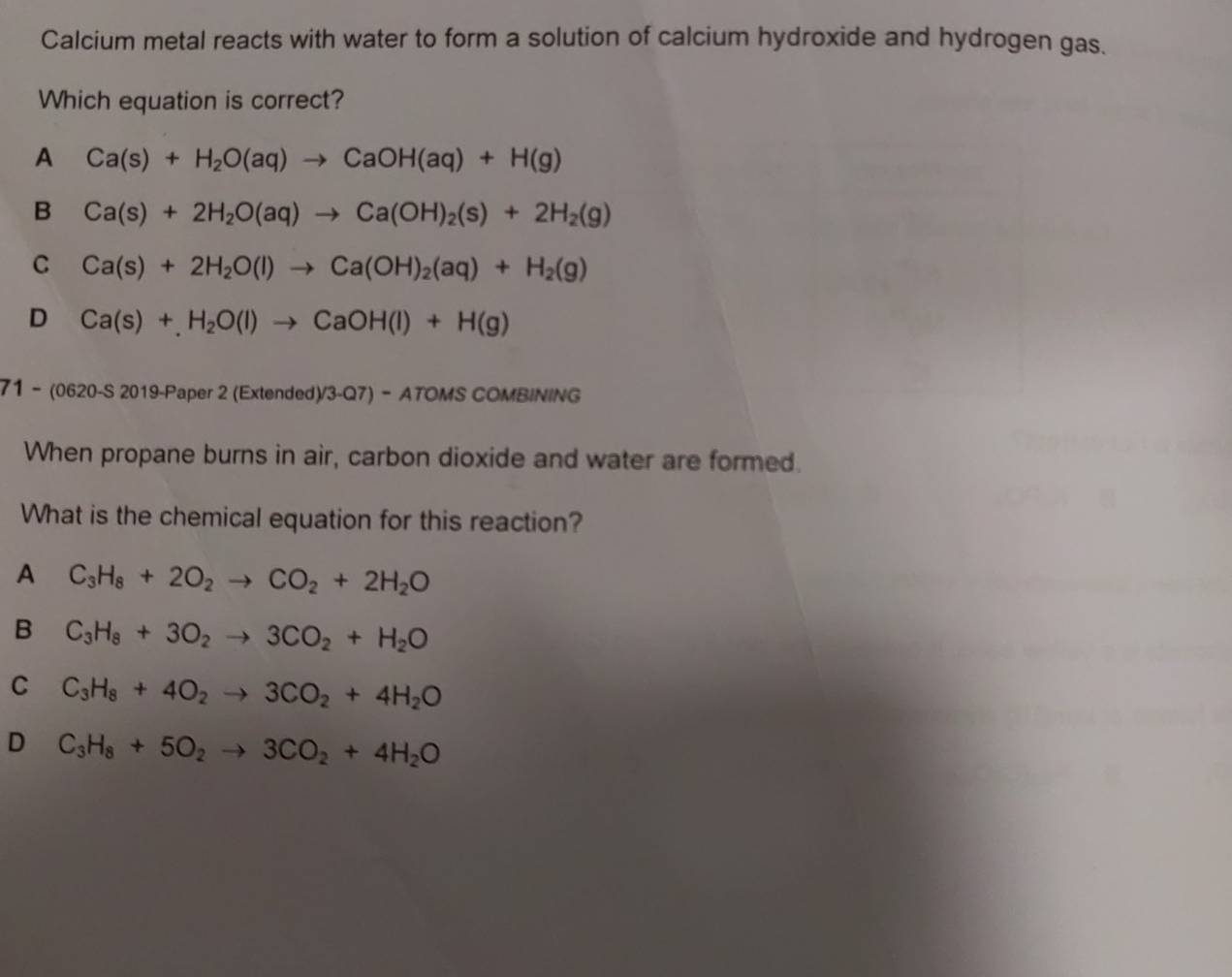 Calcium metal reacts with water to form a solution of calcium hydroxide and hydrogen gas.
Which equation is correct?
A Ca(s)+H_2O(aq)to CaOH(aq)+H(g)
B Ca(s)+2H_2O(aq)to Ca(OH)_2(s)+2H_2(g)
C Ca(s)+2H_2O(l)to Ca(OH)_2(aq)+H_2(g)
D Ca(s)+H_2O(l)to CaOH(l)+H(g)
71 - (0620-S 2019-Paper 2 (Extended)/3-Q7) - ATOMS COMBINING
When propane burns in air, carbon dioxide and water are formed.
What is the chemical equation for this reaction?
A C_3H_8+2O_2to CO_2+2H_2O
B C_3H_8+3O_2to 3CO_2+H_2O
C C_3H_8+4O_2to 3CO_2+4H_2O
D C_3H_8+5O_2to 3CO_2+4H_2O