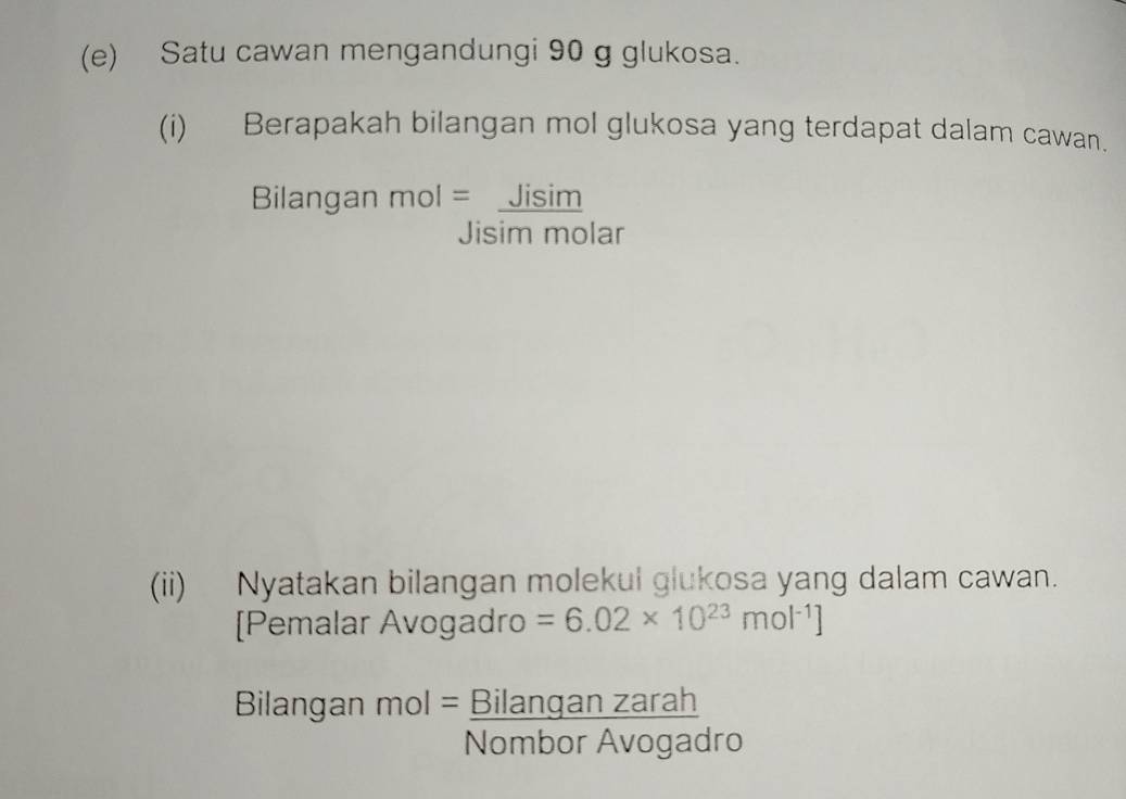 Satu cawan mengandungi 90 g glukosa. 
(i) Berapakah bilangan mol glukosa yang terdapat dalam cawan. 
Bilangan mol= Jisim 
Jisim molar 
(ii) Nyatakan bilangan molekul glukosa yang dalam cawan. 
[Pemalar Avogadro =6.02* 10^(23)mol^(-1)]
Bilangan^(mol=) Bilanganzarah/NomborAvogadro 