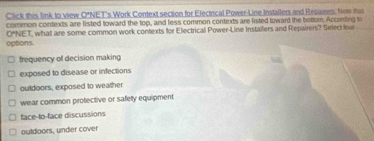 Click this link to view 0^x NET's Work Context section for Electrical Power-Line Installers and Repairers, Note that
common contexts are listed toward the top, and less common contexts are listed toward the bottom. According to
O*NET, what are some common work contexts for Electrical Power-Line Installers and Repairers? Select four
options.
frequency of decision making
exposed to disease or infections
outdoors, exposed to weather
wear common protective or safety equipment
face-to-face discussions
outdoors, under cover