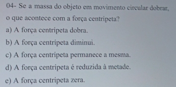 04- Se a massa do objeto em movimento circular dobrar,
o que acontece com a força centripeta?
a) A força centrípeta dobra.
b) A força centrípeta diminui.
c) A força centrípeta permanece a mesma.
d) A força centrípeta é reduzida à metade.
e) A força centrípeta zera.