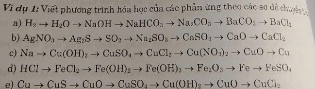 Ví dụ 1: Viết phương trình hóa học của các phản ứng theo các sơ đồ chuyển hà 
a) H_2to H_2Oto NaOHto NaHCO_3to Na_2CO_3to BaCO_3to BaCl_2
b) AgNO_3to Ag_2Sto SO_2to Na_2SO_3to CaSO_3to CaOto CaCl_2
c) Nato Cu(OH)_2to CuSO_4to CuCl_2to Cu(NO_3)_2to CuOto Cu
d) HClto FeCl_2to Fe(OH)_2to Fe(OH)_3to Fe_2O_3to Feto FeSO_4
e) Cuto CuSto CuOto CuSO_4to Cu(OH)_2to CuOto CuCl_2