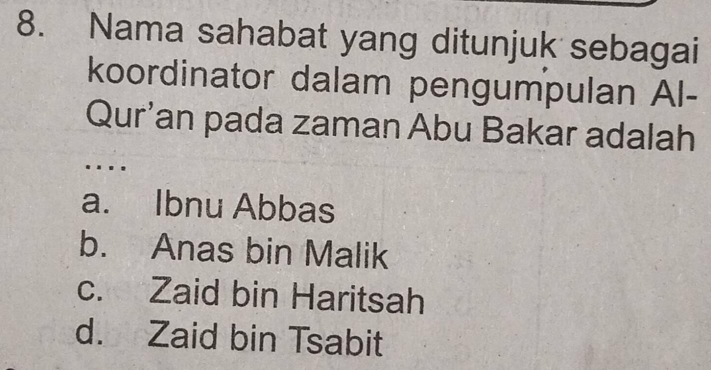 Nama sahabat yang ditunjuk sebagai
koordinator dalam pengumpulan Al-
Qur'an pada zaman Abu Bakar adalah
..
a. Ibnu Abbas
b. Anas bin Malik
c. Zaid bin Haritsah
d. Zaid bin Tsabit