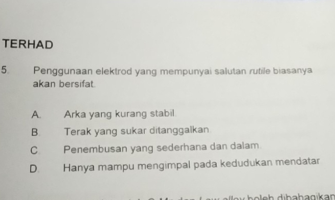 TERHAD
5 Penggunaan elektrod yang mempunyai salutan rutile biasanya
akan bersifat
A. Arka yang kurang stabil
B. Terak yang sukar ditanggalkan
C Penembusan yang sederhana dan dalam
D. Hanya mampu mengimpal pada kedudukan mendatar