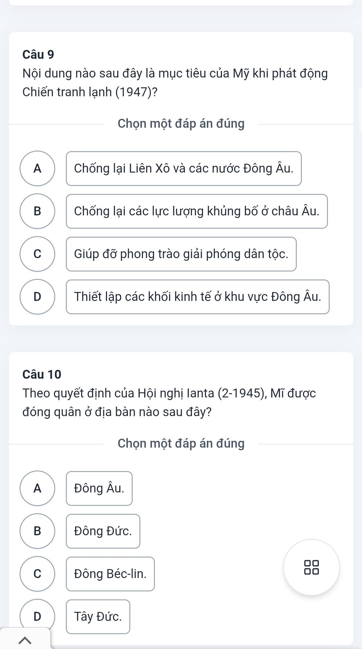 Nội dung nào sau đây là mục tiêu của Mỹ khi phát động
Chiến tranh lạnh (1947)?
Chọn một đáp án đúng
A Chống lại Liên Xô và các nước Đông Âu.
B Chống lại các lực lượng khủng bố ở châu Âu.
C Giúp đỡ phong trào giải phóng dân tộc.
D Thiết lập các khối kinh tế ở khu vực Đông Âu.
Câu 10
Theo quyết định của Hội nghị Ianta (2-1945), Mĩ được
đóng quân ở địa bàn nào sau đây?
Chọn một đáp án đúng
A Đông Âu.
B Đông Đức.
□□
C Đông Béc-lin.
D Tây Đức.