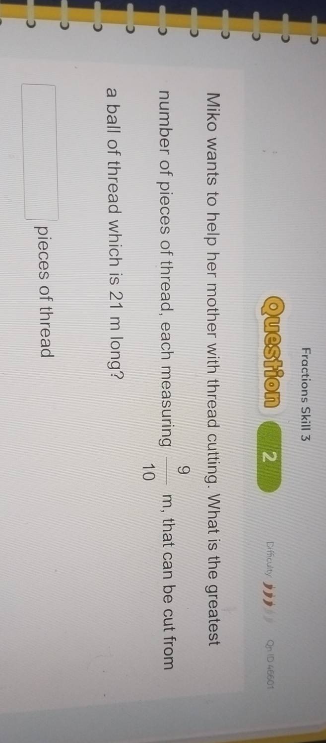 Fractions Skill 3 
Question 2 Difficulty Qn ID 46601 
Miko wants to help her mother with thread cutting. What is the greatest 
number of pieces of thread, each measuring  9/10 m, , that can be cut from 
a ball of thread which is 21 m long? 
pieces of thread