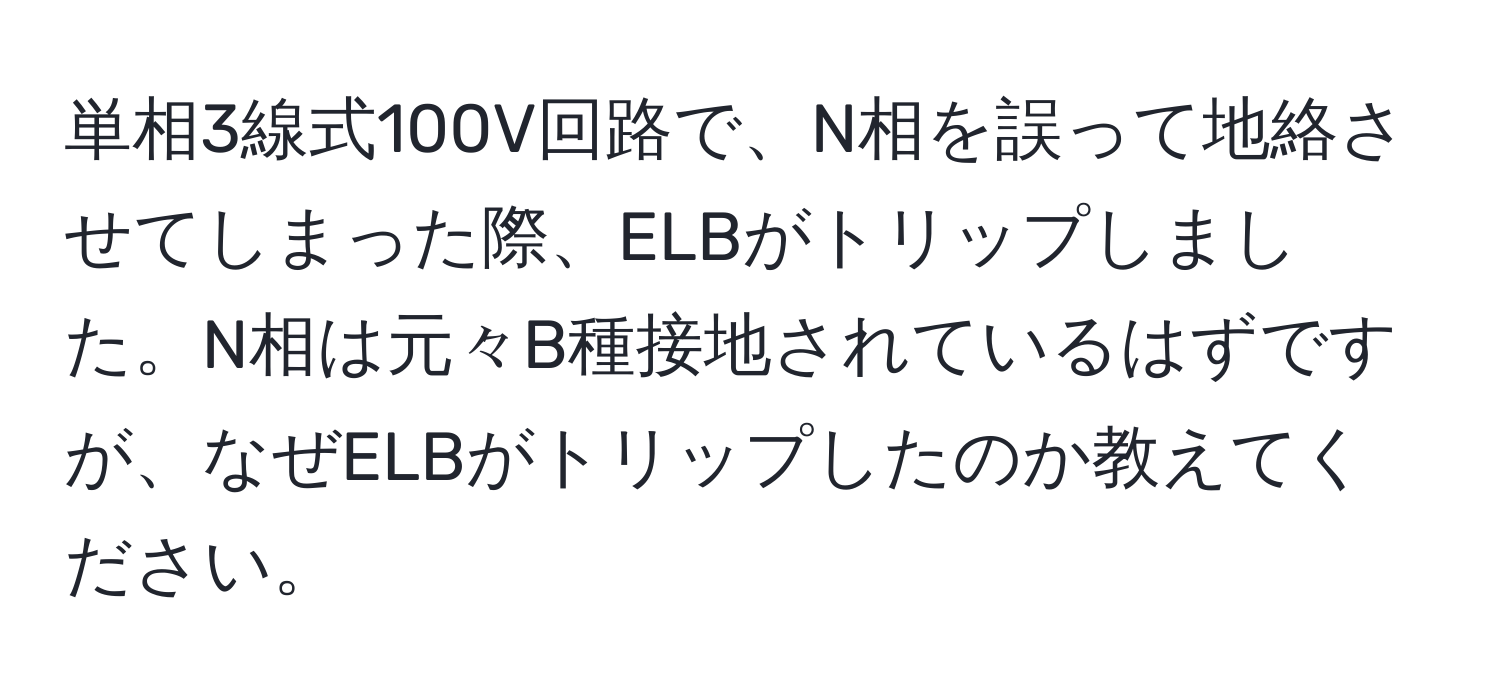 単相3線式100V回路で、N相を誤って地絡させてしまった際、ELBがトリップしました。N相は元々B種接地されているはずですが、なぜELBがトリップしたのか教えてください。