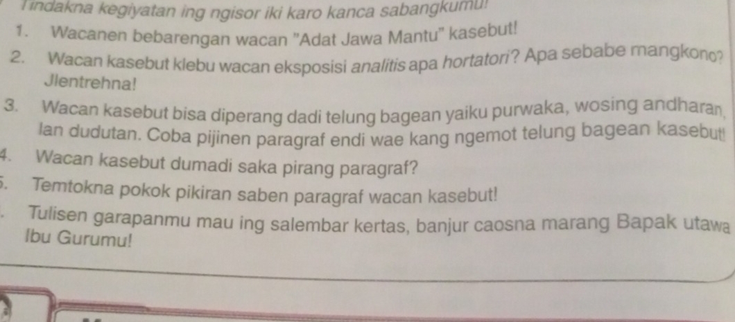 Tindakna kegiyatan ing ngisor iki karo kanca sabangkumu! 
1. Wacanen bebarengan wacan ''Adat Jawa Mantu'' kasebut! 
2. Wacan kasebut klebu wacan eksposisi analitis apa hortatori? Apa sebabe mangkon? 
Jlentrehna! 
3. Wacan kasebut bisa diperang dadi telung bagean yaiku purwaka, wosing andharan, 
Ian dudutan. Coba pijinen paragraf endi wae kang ngemot telung bagean kasebut 
4. Wacan kasebut dumadi saka pirang paragraf? 
5. Temtokna pokok pikiran saben paragraf wacan kasebut! 
. Tulisen garapanmu mau ing salembar kertas, banjur caosna marang Bapak utawa 
Ibu Gurumu!