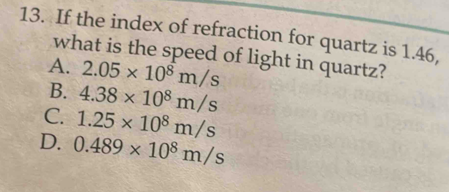 If the index of refraction for quartz is 1.46,
what is the speed of light in quartz?
A. 2.05* 10^8m/s
B. 4.38* 10^8m/s
C. 1.25* 10^8m/s
D. 0.489* 10^8m/s