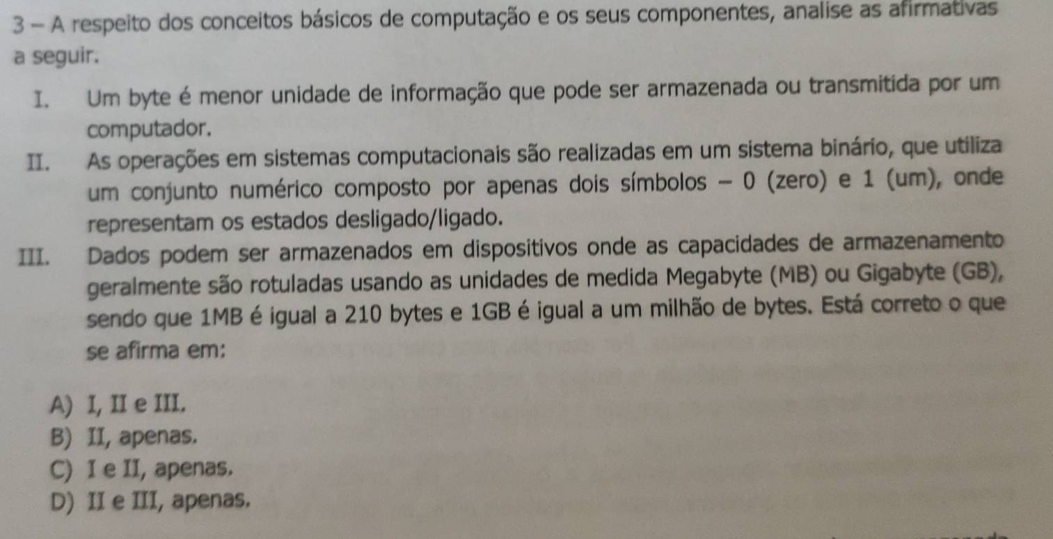 A respeito dos conceitos básicos de computação e os seus componentes, analise as afirmativas
a seguir.
I. Um byte é menor unidade de informação que pode ser armazenada ou transmitida por um
computador.
II. As operações em sistemas computacionais são realizadas em um sistema binário, que utiliza
um conjunto numérico composto por apenas dois símbolos - 0 (zero) e 1 (um), onde
representam os estados desligado/ligado.
III. Dados podem ser armazenados em dispositivos onde as capacidades de armazenamento
geralmente são rotuladas usando as unidades de medida Megabyte (MB) ou Gigabyte (GB),
sendo que 1MB é igual a 210 bytes e 1GB é igual a um milhão de bytes. Está correto o que
se afirma em:
A) I, II e III.
B) II, apenas.
C) I e II, apenas.
D) II e III, apenas.