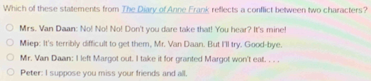 Which of these statements from The Diary of Anne Frank reflects a conflict between two characters?
Mrs. Van Daan: No! No! No! Don't you dare take that! You hear? It's mine!
Miep: It's terribly difficult to get them, Mr. Van Daan. But I'll try. Good-bye.
Mr. Van Daan: I left Margot out. I take it for granted Margot won't eat. . . .
Peter: I suppose you miss your friends and all,