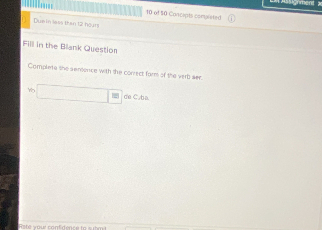 Assignment × 
10 of 50 Concepts completed 
Due in less than 12 hours
Fill in the Blank Question 
Complete the sentence with the correct form of the verb ser. 
Yo □ = de Cuba. 
Rate your confidence to submit