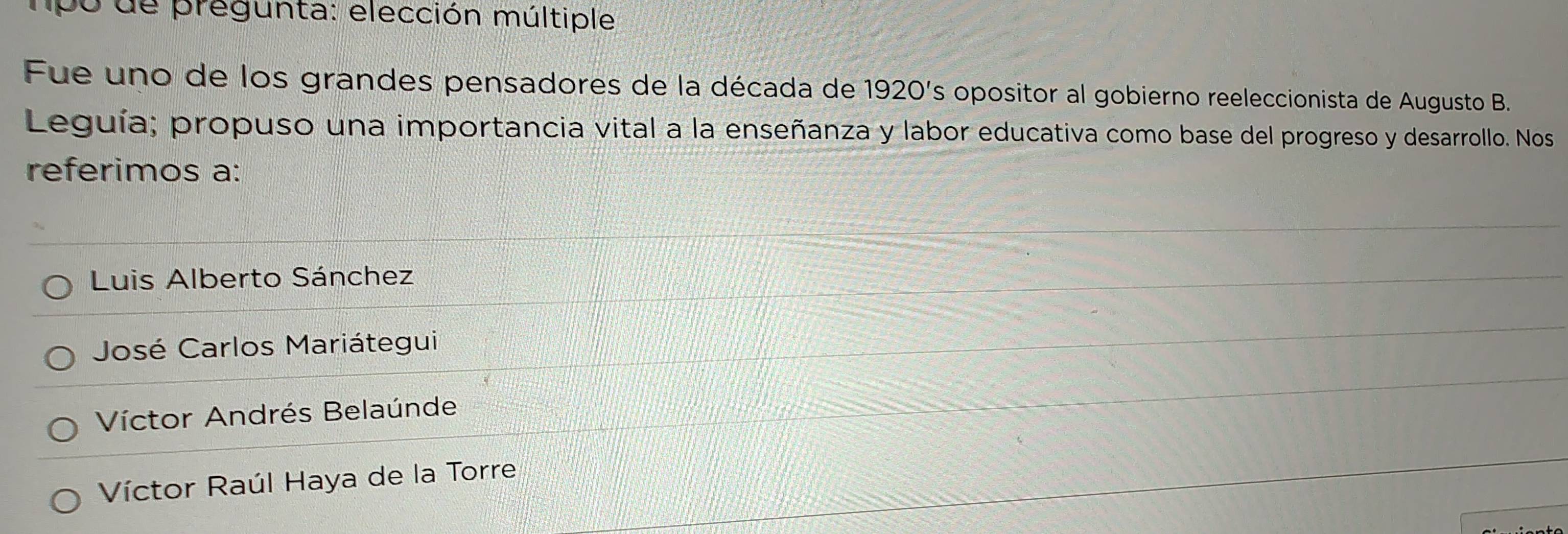 po de pregunta: elección múltiple
Fue uno de los grandes pensadores de la década de 1920's opositor al gobierno reeleccionista de Augusto B.
Leguía; propuso una importancia vital a la enseñanza y labor educativa como base del progreso y desarrollo. Nos
referimos a:
Luis Alberto Sánchez
José Carlos Mariátegui
Víctor Andrés Belaúnde
Víctor Raúl Haya de la Torre