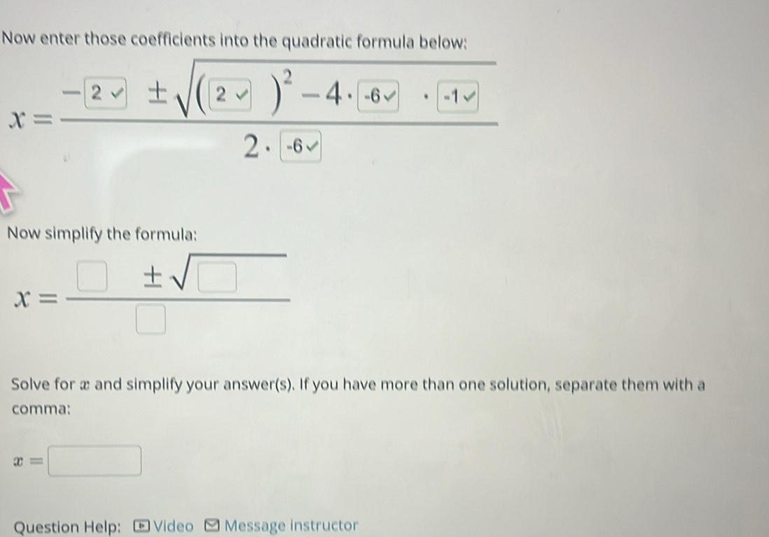 Now enter those coefficients into the quadratic formula below:
x=frac -(2sqrt(± sqrt (2-□ )^2)-4· -6· (-1)2· (-6sqrt())
Now simplify the formula:
x= □ ± sqrt(□ )/□  
Solve for æ and simplify your answer(s). If you have more than one solution, separate them with a 
comma:
x=□
Question Help: Video Message instructor